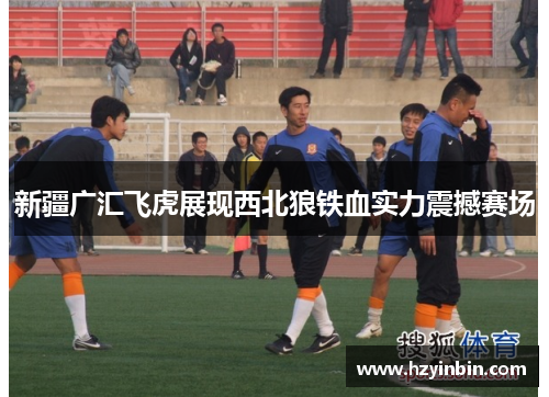 新疆广汇飞虎展现西北狼铁血实力震撼赛场