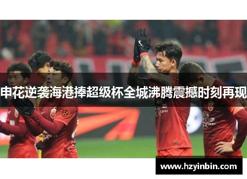 申花逆袭海港捧超级杯全城沸腾震撼时刻再现