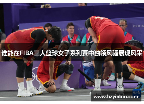 谁能在FIBA三人篮球女子系列赛中独领风骚展现风采