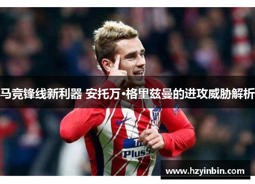 马竞锋线新利器 安托万·格里兹曼的进攻威胁解析