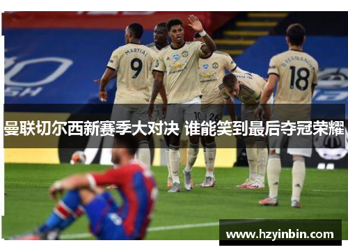 曼联切尔西新赛季大对决 谁能笑到最后夺冠荣耀